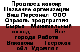 Продавец-кассир › Название организации ­ Ваш Персонал, ООО › Отрасль предприятия ­ Сырье › Минимальный оклад ­ 17 000 - Все города Работа » Вакансии   . Тверская обл.,Удомля г.